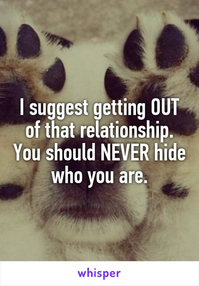 I suggest getting OUT of that relationship. You should NEVER hide who you are.