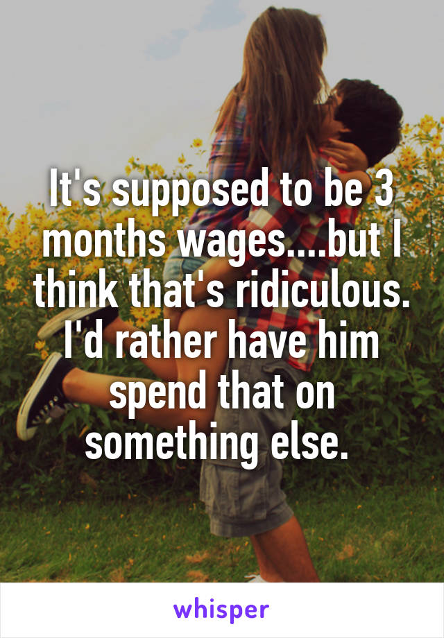 It's supposed to be 3 months wages....but I think that's ridiculous. I'd rather have him spend that on something else. 