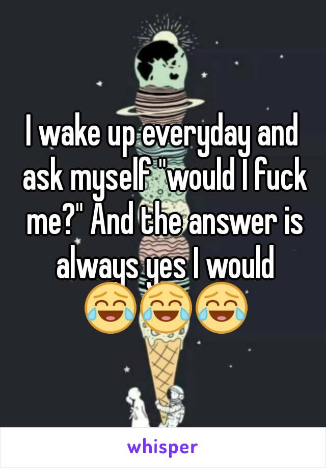 I wake up everyday and ask myself "would I fuck me?" And the answer is always yes I would 😂😂😂