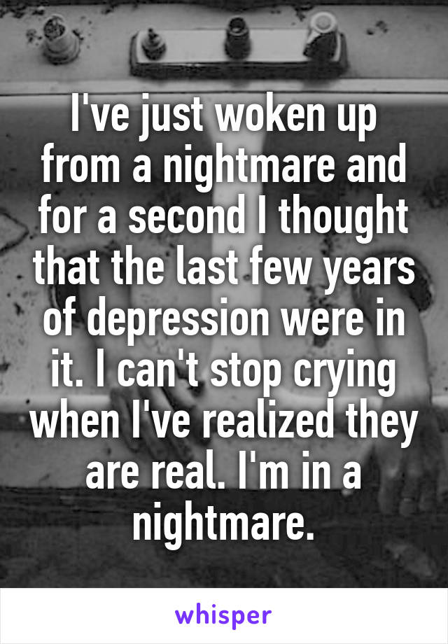 I've just woken up from a nightmare and for a second I thought that the last few years of depression were in it. I can't stop crying when I've realized they are real. I'm in a nightmare.