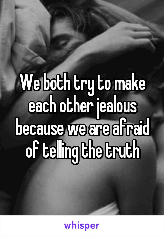 We both try to make each other jealous because we are afraid of telling the truth