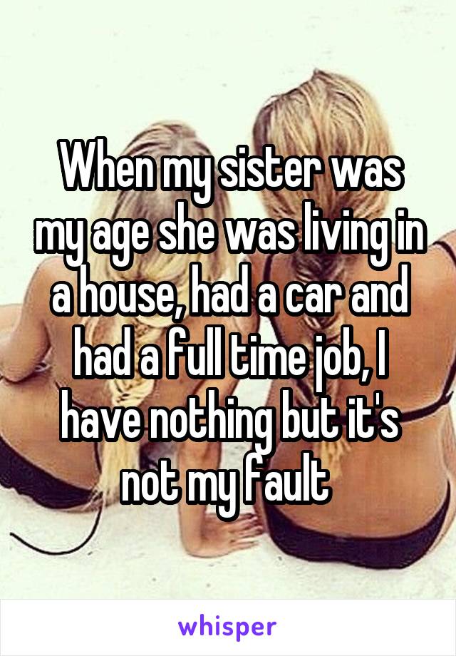 When my sister was my age she was living in a house, had a car and had a full time job, I have nothing but it's not my fault 