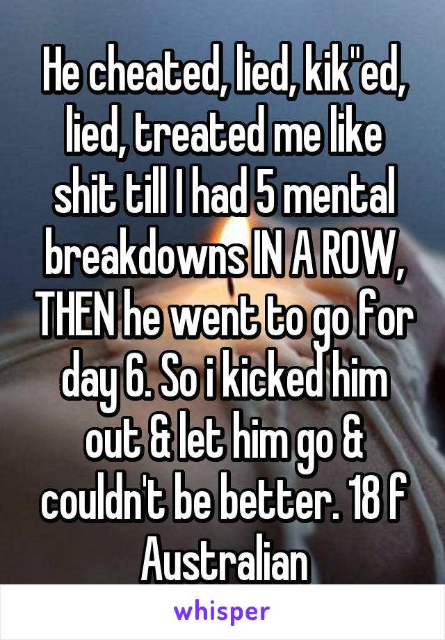He cheated, lied, kik"ed, lied, treated me like shit till I had 5 mental breakdowns IN A ROW, THEN he went to go for day 6. So i kicked him out & let him go & couldn't be better. 18 f Australian