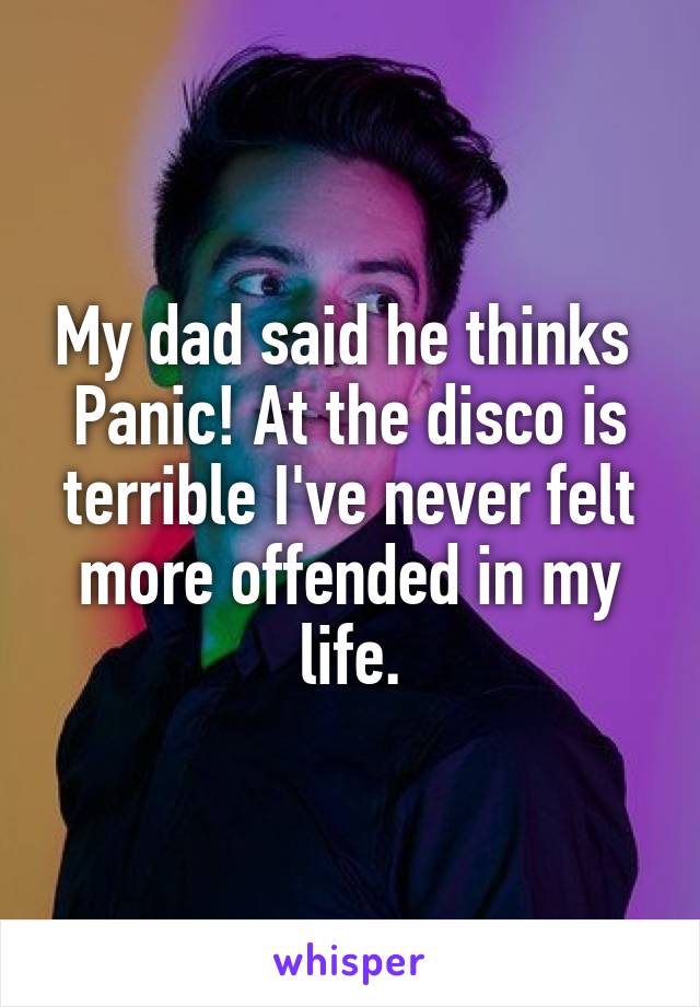 My dad said he thinks 
Panic! At the disco is terrible I've never felt more offended in my life.