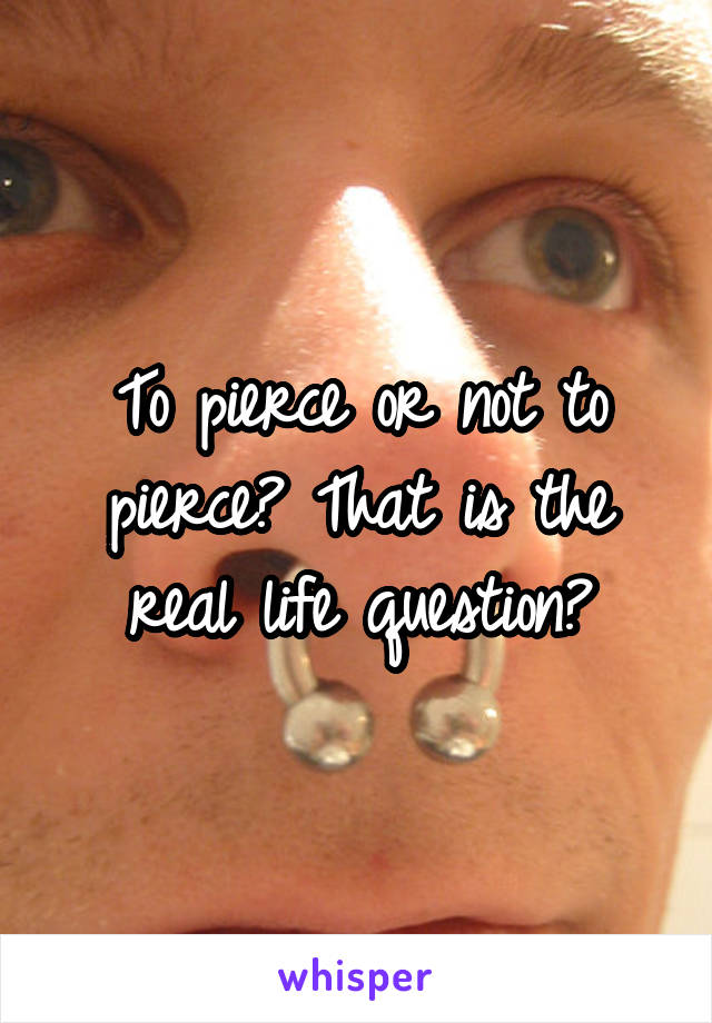 To pierce or not to pierce? That is the real life question?