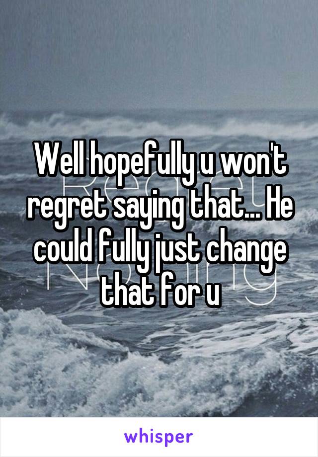 Well hopefully u won't regret saying that... He could fully just change that for u
