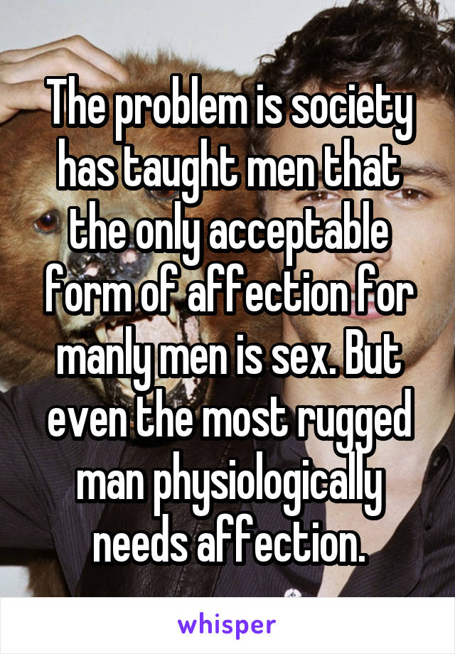 The problem is society has taught men that the only acceptable form of affection for manly men is sex. But even the most rugged man physiologically needs affection.