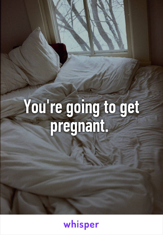 You're going to get pregnant. 