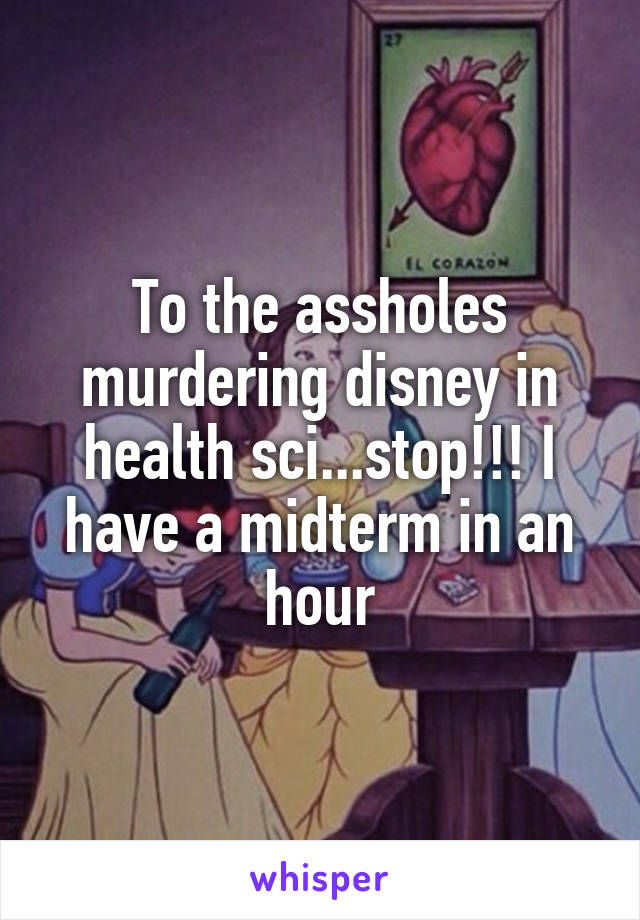 To the assholes murdering disney in health sci...stop!!! I have a midterm in an hour