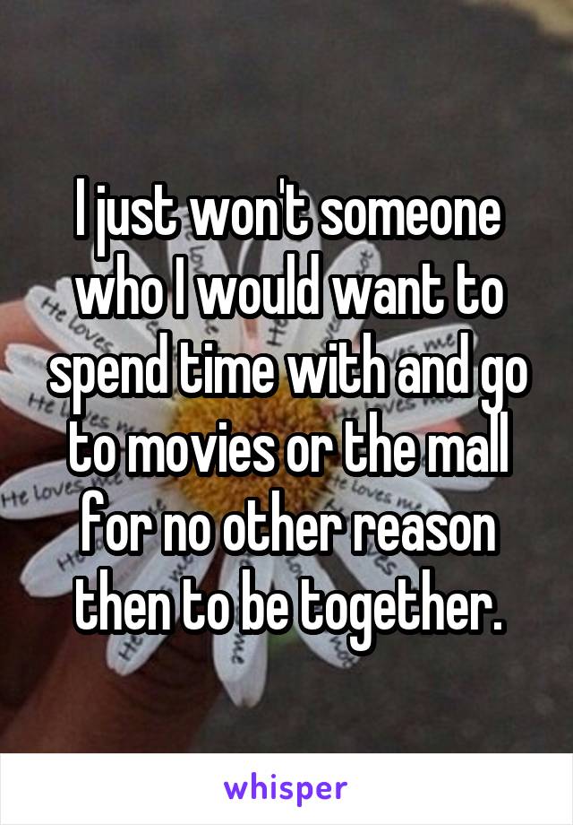 I just won't someone who I would want to spend time with and go to movies or the mall for no other reason then to be together.