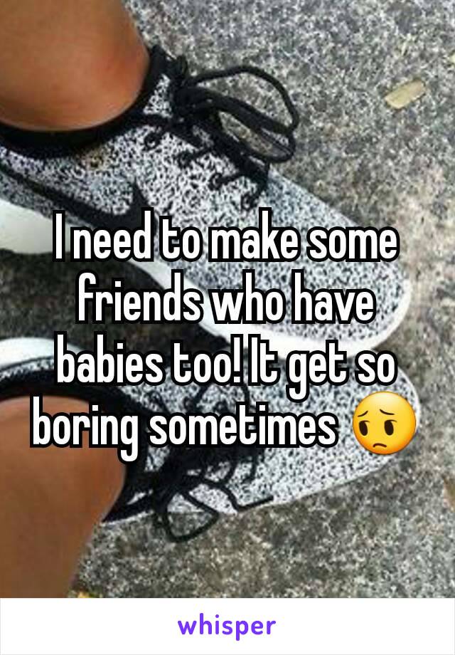 I need to make some friends who have babies too! It get so boring sometimes ðŸ˜”