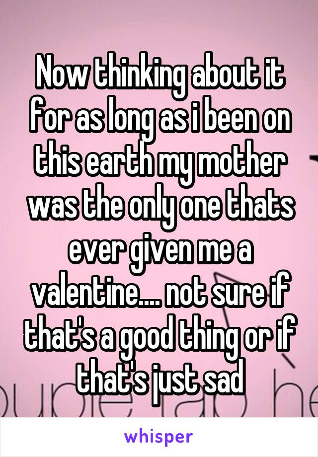 Now thinking about it for as long as i been on this earth my mother was the only one thats ever given me a valentine.... not sure if that's a good thing or if that's just sad