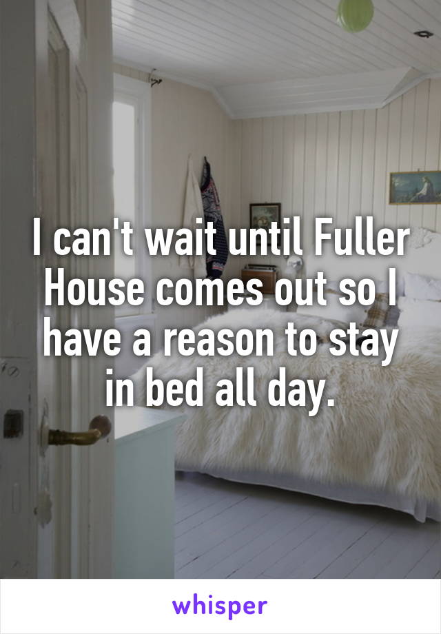 I can't wait until Fuller House comes out so I have a reason to stay in bed all day.