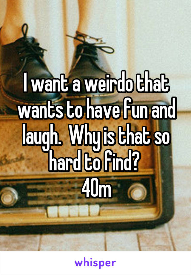 I want a weirdo that wants to have fun and laugh.  Why is that so hard to find? 
40m