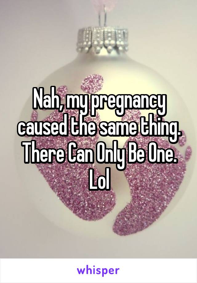 Nah, my pregnancy caused the same thing. There Can Only Be One. Lol