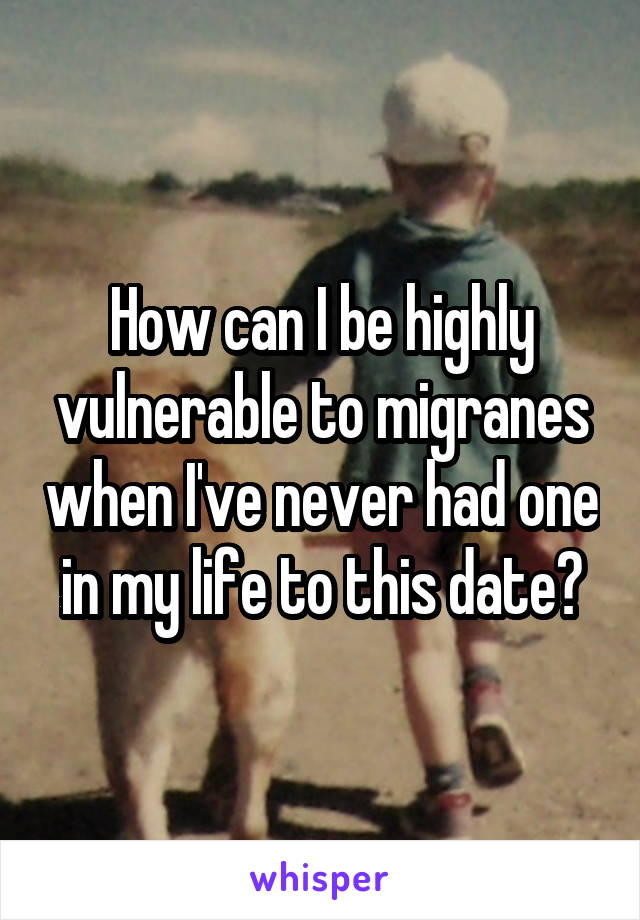 How can I be highly vulnerable to migranes when I've never had one in my life to this date?