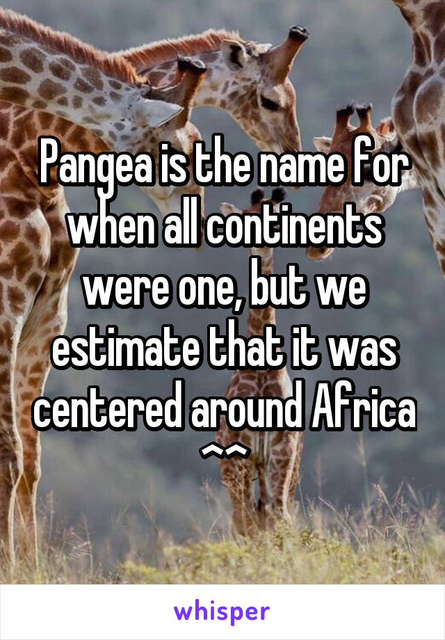 Pangea is the name for when all continents were one, but we estimate that it was centered around Africa ^^