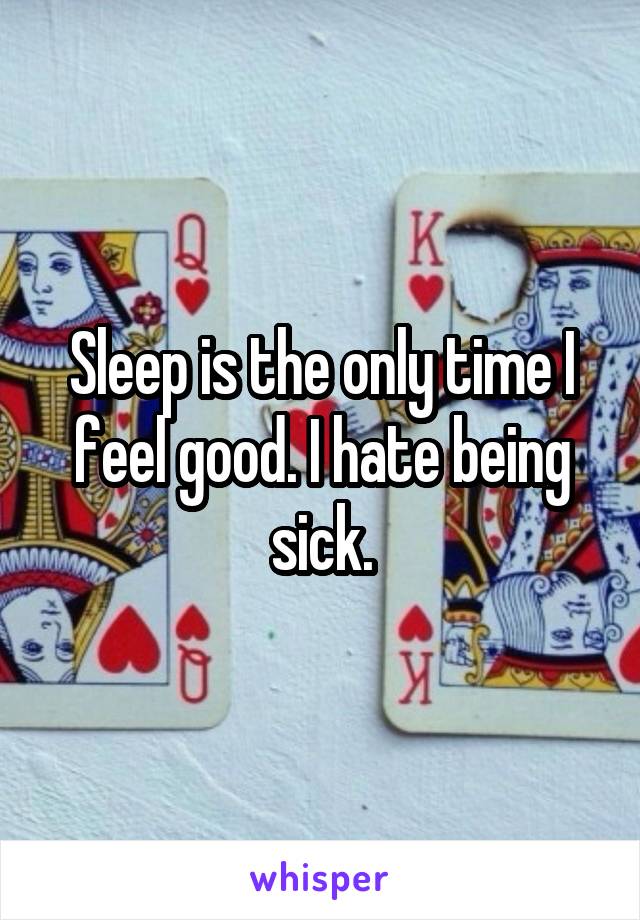Sleep is the only time I feel good. I hate being sick.