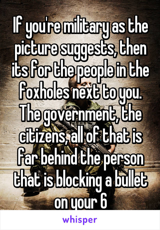 If you're military as the picture suggests, then its for the people in the foxholes next to you. The government, the citizens, all of that is far behind the person that is blocking a bullet on your 6