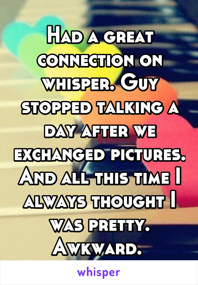 Had a great connection on whisper. Guy stopped talking a day after we exchanged pictures. And all this time I always thought I was pretty.
Awkward. 