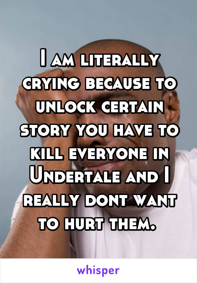 I am literally crying because to unlock certain story you have to kill everyone in Undertale and I really dont want to hurt them. 