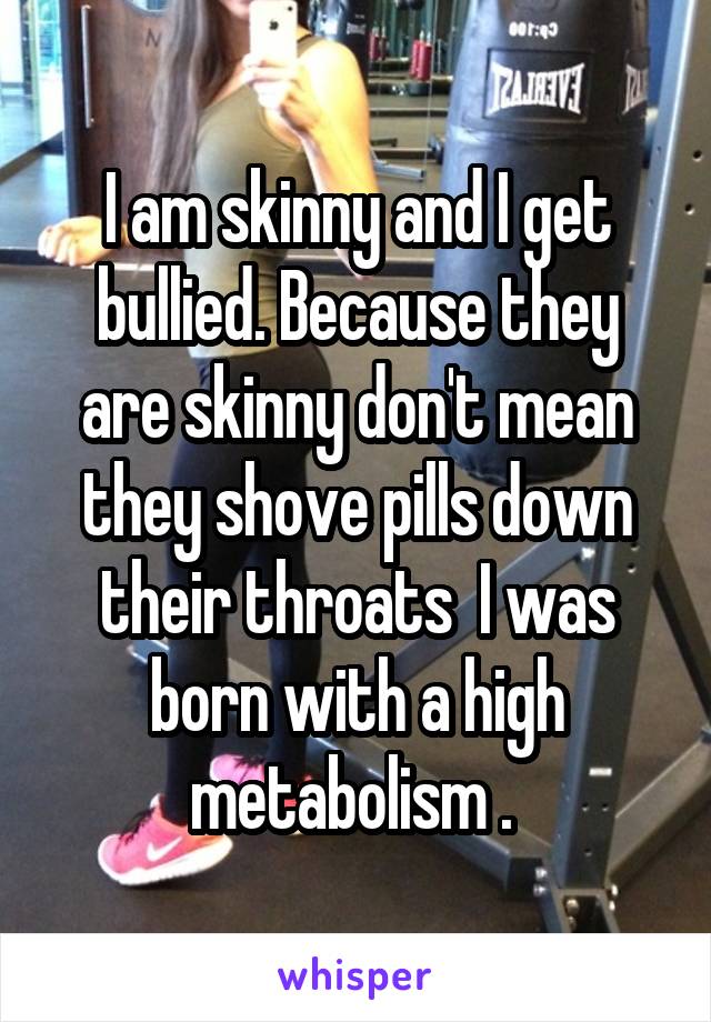 I am skinny and I get bullied. Because they are skinny don't mean they shove pills down their throats  I was born with a high metabolism . 