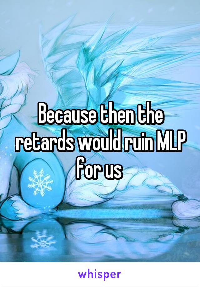 Because then the retards would ruin MLP for us 