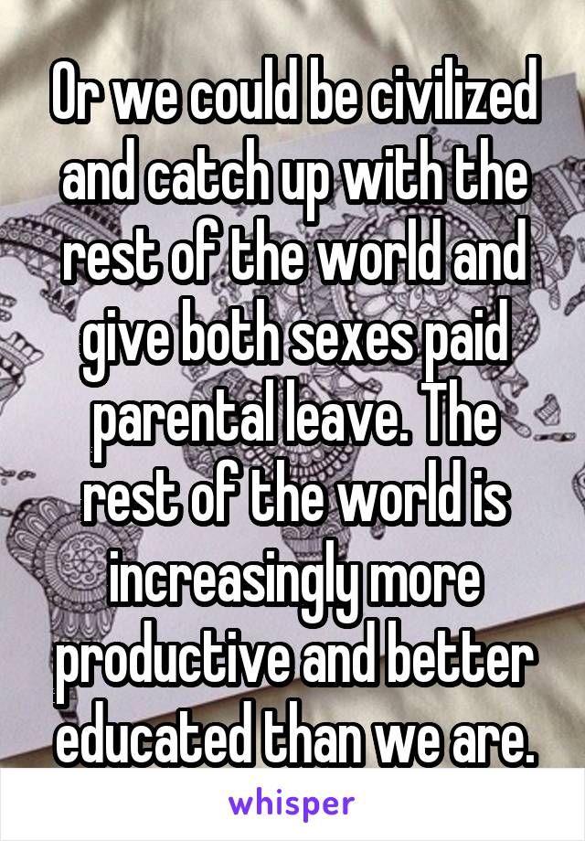 Or we could be civilized and catch up with the rest of the world and give both sexes paid parental leave. The rest of the world is increasingly more productive and better educated than we are.