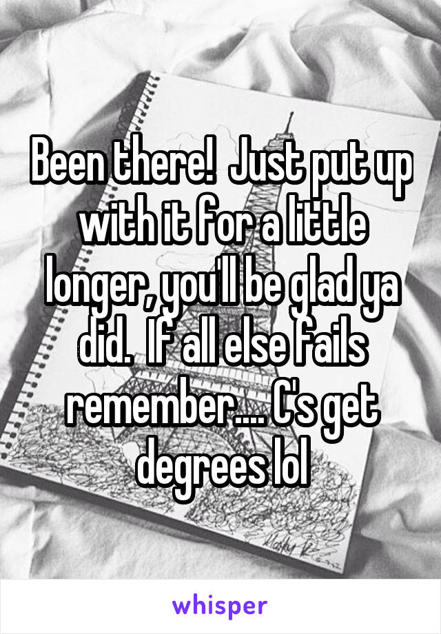 Been there!  Just put up with it for a little longer, you'll be glad ya did.  If all else fails remember.... C's get degrees lol