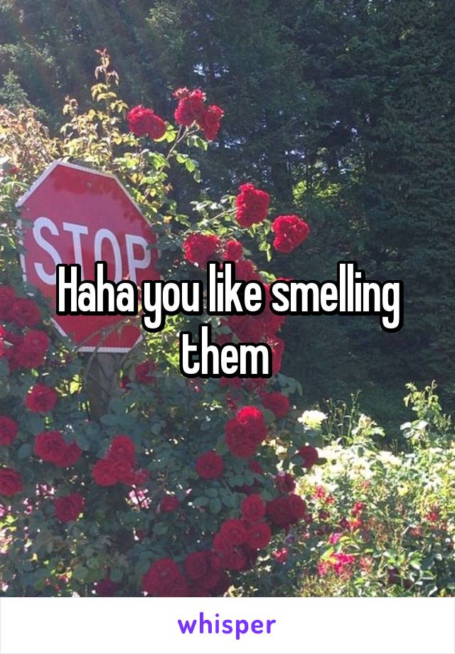 Haha you like smelling them 