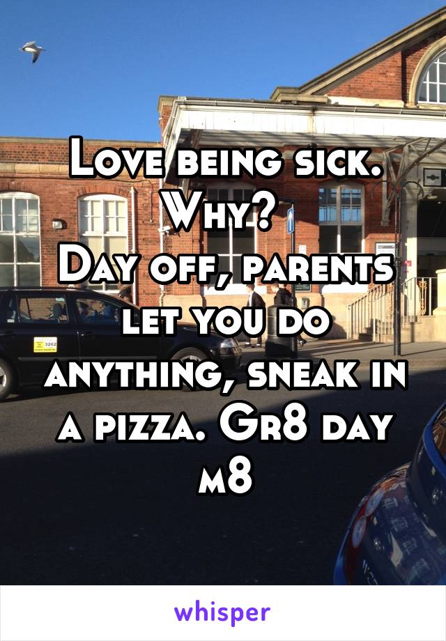 Love being sick. Why? 
Day off, parents let you do anything, sneak in a pizza. Gr8 day m8