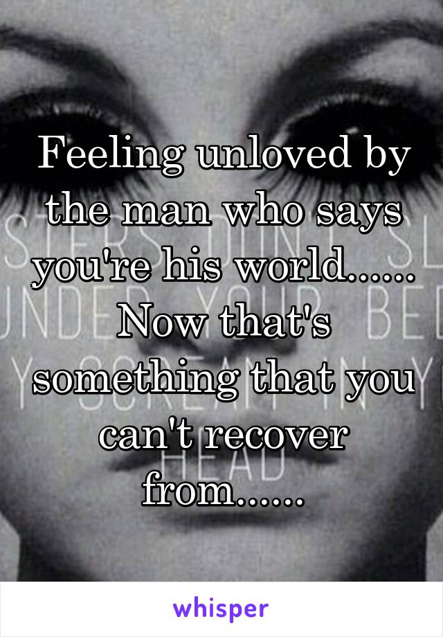 Feeling unloved by the man who says you're his world...... Now that's something that you can't recover from......