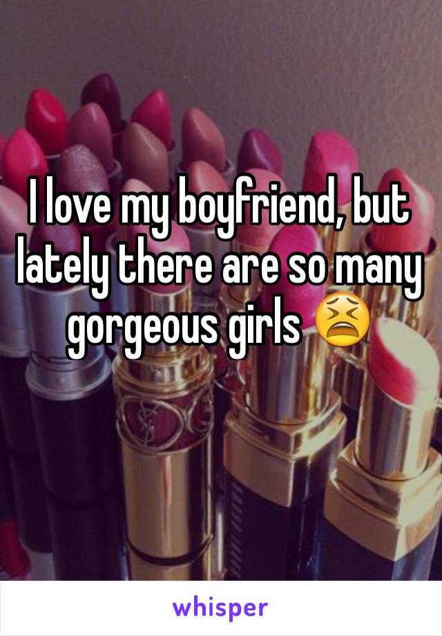 I love my boyfriend, but lately there are so many gorgeous girls 😫
