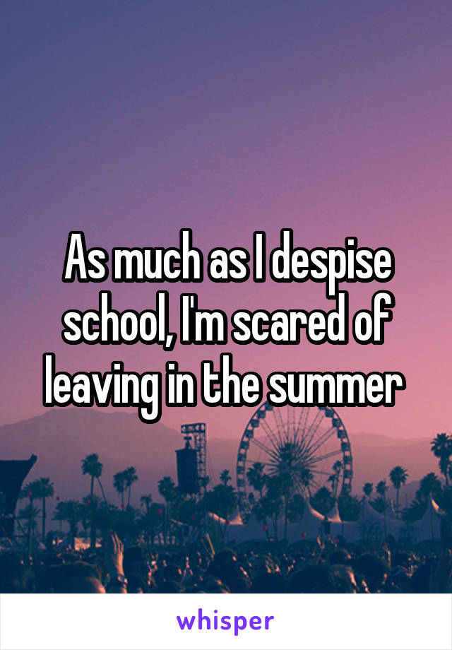 As much as I despise school, I'm scared of leaving in the summer 