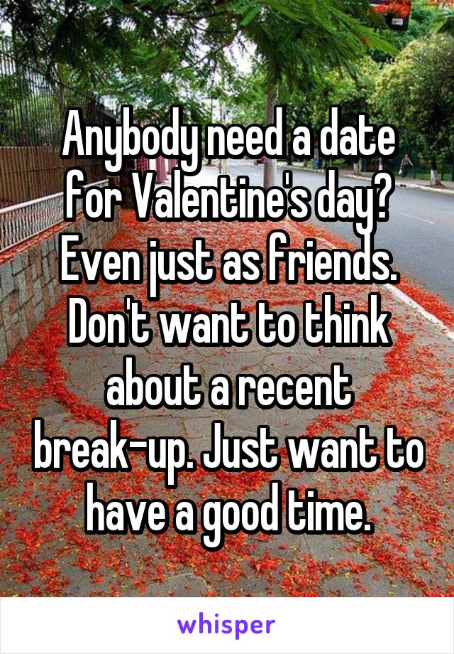 Anybody need a date for Valentine's day? Even just as friends. Don't want to think about a recent break-up. Just want to have a good time.