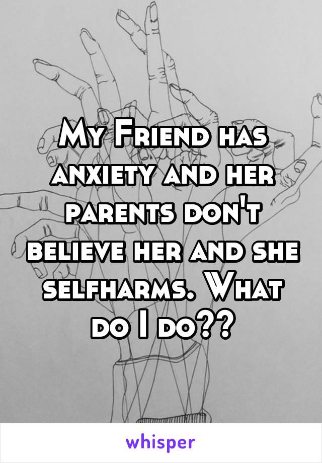 My Friend has anxiety and her parents don't believe her and she selfharms. What do I do??