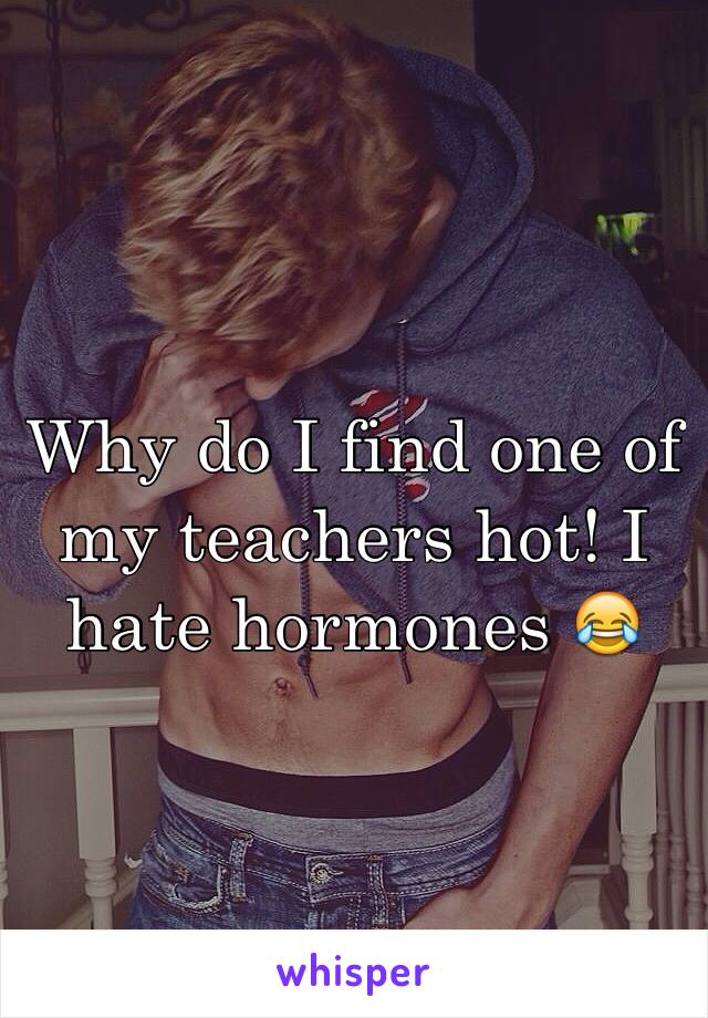 Why do I find one of my teachers hot! I hate hormones 😂