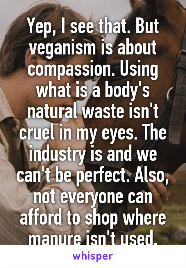 Yep, I see that. But veganism is about compassion. Using what is a body's natural waste isn't cruel in my eyes. The industry is and we can't be perfect. Also, not everyone can afford to shop where manure isn't used.