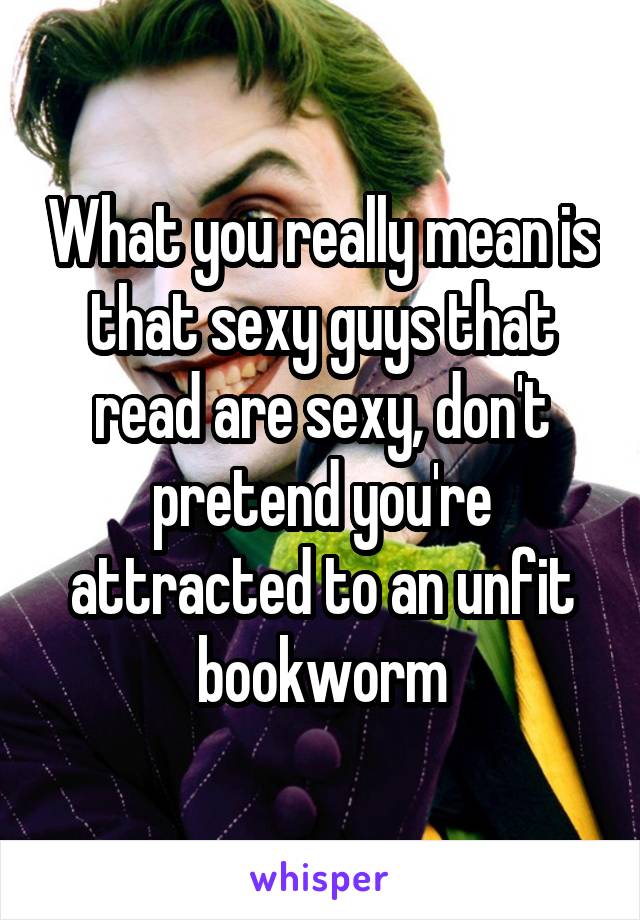 What you really mean is that sexy guys that read are sexy, don't pretend you're attracted to an unfit bookworm