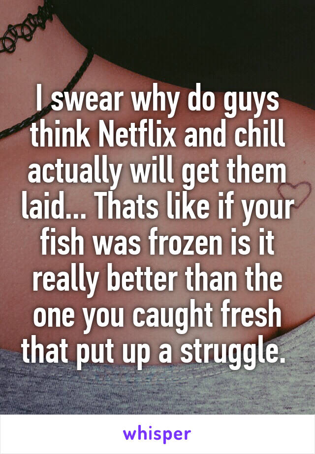 I swear why do guys think Netflix and chill actually will get them laid... Thats like if your fish was frozen is it really better than the one you caught fresh that put up a struggle. 