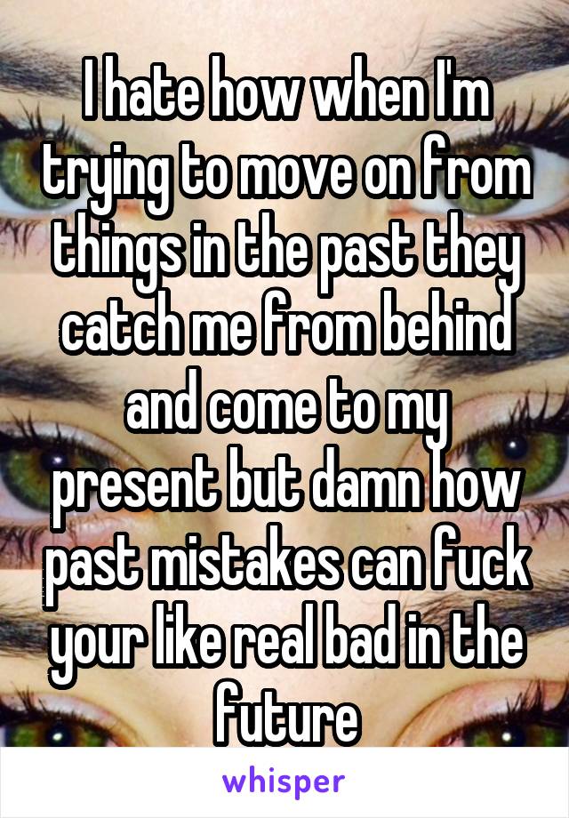 I hate how when I'm trying to move on from things in the past they catch me from behind and come to my present but damn how past mistakes can fuck your like real bad in the future