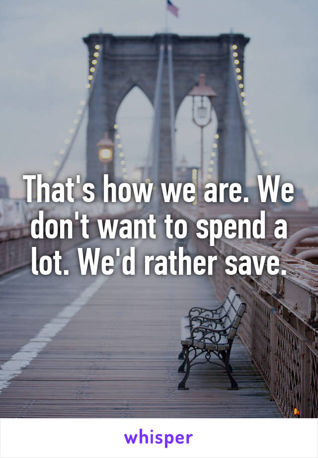 That's how we are. We don't want to spend a lot. We'd rather save.