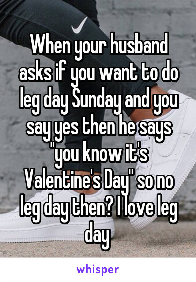 When your husband asks if you want to do leg day Sunday and you say yes then he says "you know it's Valentine's Day" so no leg day then? I love leg day 