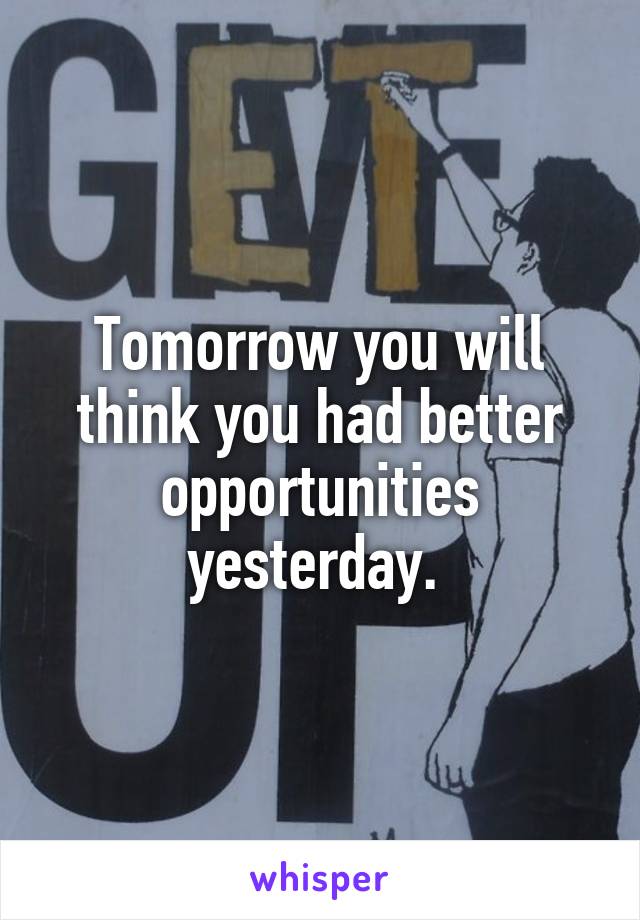 Tomorrow you will think you had better opportunities yesterday. 