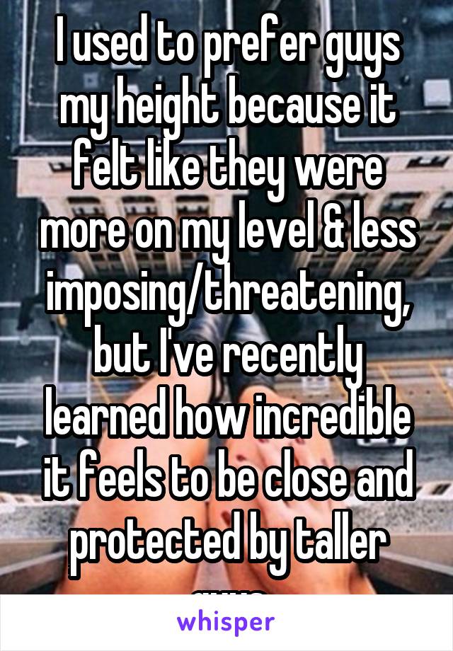 I used to prefer guys my height because it felt like they were more on my level & less imposing/threatening, but I've recently learned how incredible it feels to be close and protected by taller guys