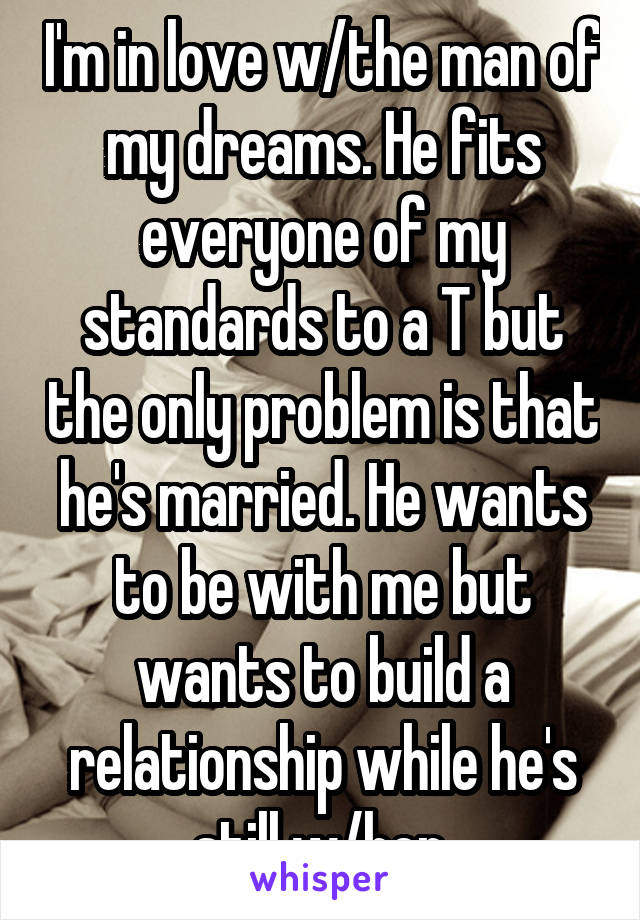I'm in love w/the man of my dreams. He fits everyone of my standards to a T but the only problem is that he's married. He wants to be with me but wants to build a relationship while he's still w/her.