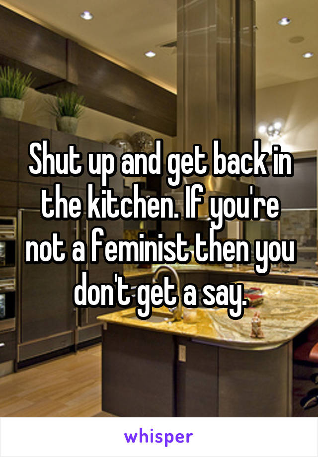 Shut up and get back in the kitchen. If you're not a feminist then you don't get a say.