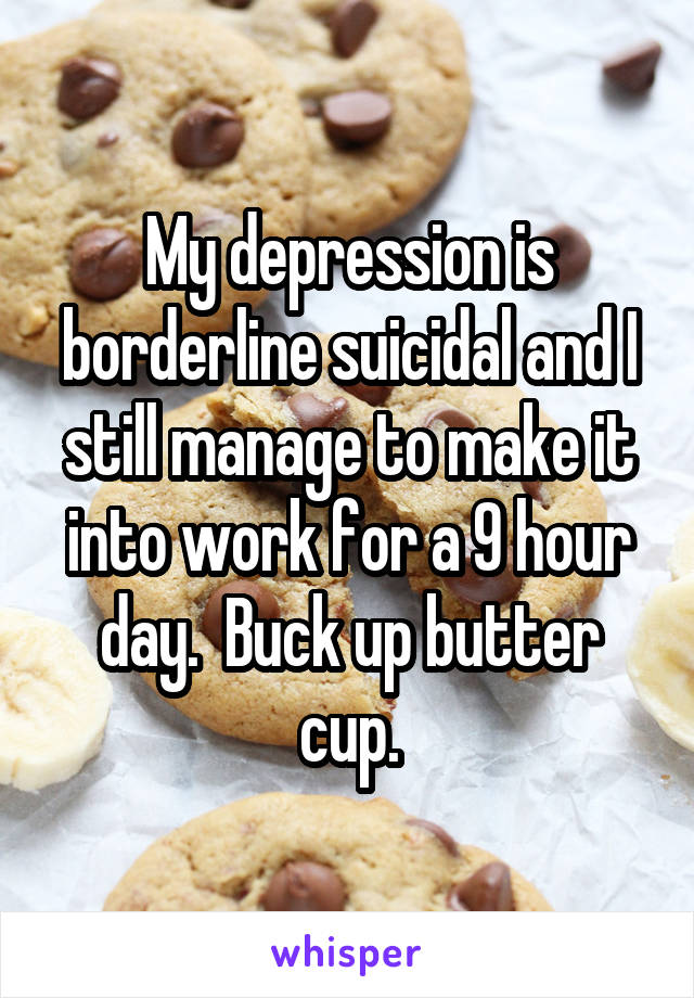 My depression is borderline suicidal and I still manage to make it into work for a 9 hour day.  Buck up butter cup.