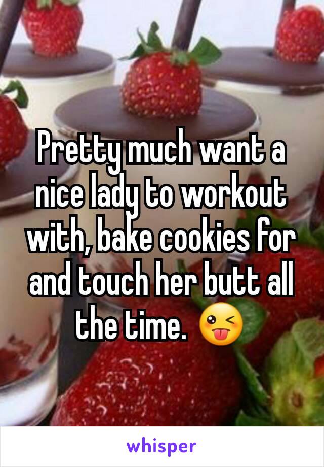 Pretty much want a nice lady to workout with, bake cookies for and touch her butt all the time. 😜