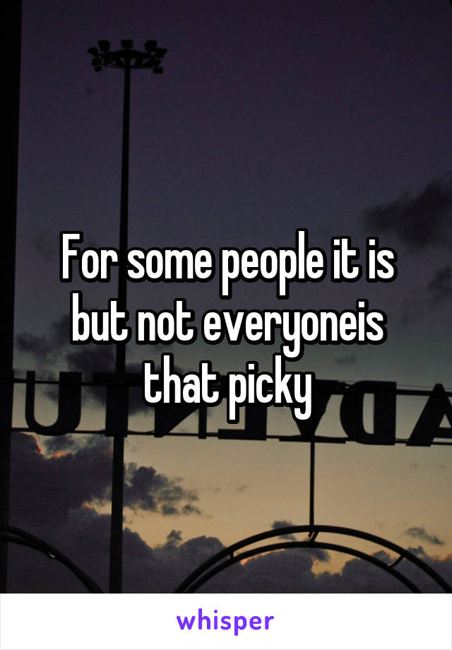 For some people it is but not everyoneis that picky